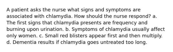 A patient asks the nurse what signs and symptoms are associated with chlamydia. How should the nurse respond? a. The first signs that chlamydia presents are frequency and burning upon urination. b. Symptoms of chlamydia usually affect only women. c. Small red blisters appear first and then multiply. d. Dementia results if chlamydia goes untreated too long.