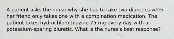 A patient asks the nurse why she has to take two diuretics when her friend only takes one with a combination medication. The patient takes hydrochlorothiazide 75 mg every day with a potassium-sparing diuretic. What is the nurse's best response?