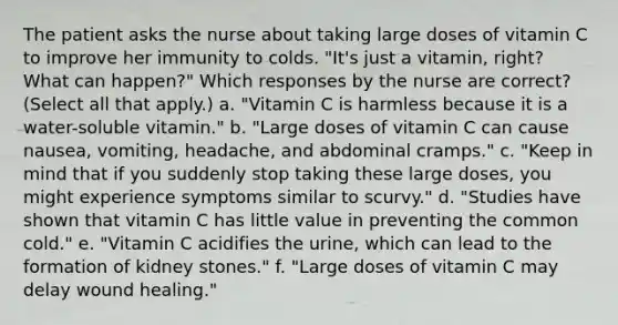 The patient asks the nurse about taking large doses of vitamin C to improve her immunity to colds. "It's just a vitamin, right? What can happen?" Which responses by the nurse are correct? (Select all that apply.) a. "Vitamin C is harmless because it is a water-soluble vitamin." b. "Large doses of vitamin C can cause nausea, vomiting, headache, and abdominal cramps." c. "Keep in mind that if you suddenly stop taking these large doses, you might experience symptoms similar to scurvy." d. "Studies have shown that vitamin C has little value in preventing the common cold." e. "Vitamin C acidifies the urine, which can lead to the formation of kidney stones." f. "Large doses of vitamin C may delay wound healing."