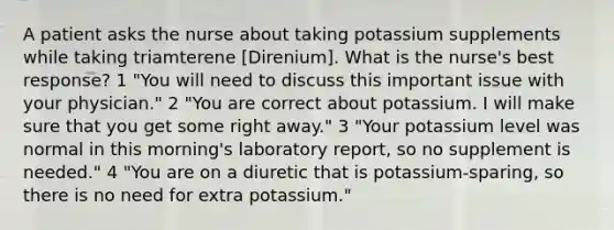 A patient asks the nurse about taking potassium supplements while taking triamterene [Direnium]. What is the nurse's best response? 1 "You will need to discuss this important issue with your physician." 2 "You are correct about potassium. I will make sure that you get some right away." 3 "Your potassium level was normal in this morning's laboratory report, so no supplement is needed." 4 "You are on a diuretic that is potassium-sparing, so there is no need for extra potassium."