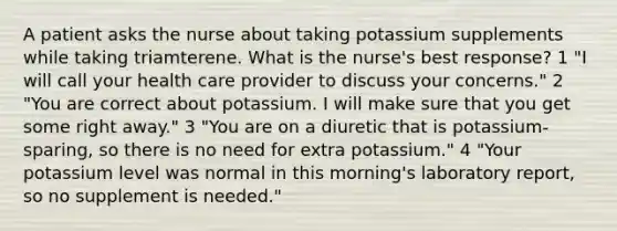 A patient asks the nurse about taking potassium supplements while taking triamterene. What is the nurse's best response? 1 "I will call your health care provider to discuss your concerns." 2 "You are correct about potassium. I will make sure that you get some right away." 3 "You are on a diuretic that is potassium-sparing, so there is no need for extra potassium." 4 "Your potassium level was normal in this morning's laboratory report, so no supplement is needed."