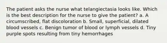 The patient asks the nurse what telangiectasia looks like. Which is the best description for the nurse to give the patient? a. A circumscribed, flat discoloration b. Small, superficial, dilated blood vessels c. Benign tumor of blood or lymph vessels d. Tiny purple spots resulting from tiny hemorrhages