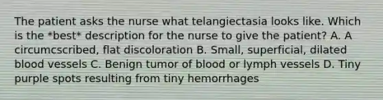 The patient asks the nurse what telangiectasia looks like. Which is the *best* description for the nurse to give the patient? A. A circumcscribed, flat discoloration B. Small, superficial, dilated blood vessels C. Benign tumor of blood or lymph vessels D. Tiny purple spots resulting from tiny hemorrhages