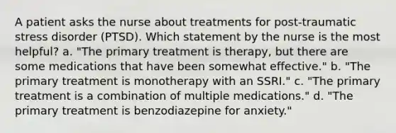 A patient asks the nurse about treatments for post-traumatic stress disorder (PTSD). Which statement by the nurse is the most helpful? a. "The primary treatment is therapy, but there are some medications that have been somewhat effective." b. "The primary treatment is monotherapy with an SSRI." c. "The primary treatment is a combination of multiple medications." d. "The primary treatment is benzodiazepine for anxiety."