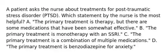 A patient asks the nurse about treatments for post-traumatic stress disorder (PTSD). Which statement by the nurse is the most helpful? A. "The primary treatment is therapy, but there are some medications that have been somewhat effective." B. "The primary treatment is monotherapy with an SSRI." C. "The primary treatment is a combination of multiple medications." D. "The primary treatment is benzodiazepine for anxiety."