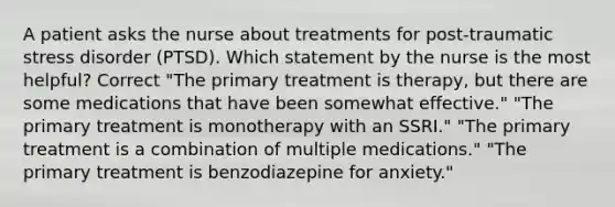 A patient asks the nurse about treatments for post-traumatic stress disorder (PTSD). Which statement by the nurse is the most helpful? Correct "The primary treatment is therapy, but there are some medications that have been somewhat effective." "The primary treatment is monotherapy with an SSRI." "The primary treatment is a combination of multiple medications." "The primary treatment is benzodiazepine for anxiety."