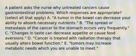 A patient asks the nurse why untreated cancers cause gastrointestinal problems. Which responses are appropriate? (select all that apply) A. "A tumor in the bowel can decrease your ability to absorb necessary nutrients." B. "The spread or metastasis of the cancer to the stomach occurs very frequently." C. "Changes in taste can decrease appetite or cause food aversions." D. "Cancer is treated with radiation therapy that usually alters bowel function." E. "tumors may increase metabolic needs which you are unable to meet."