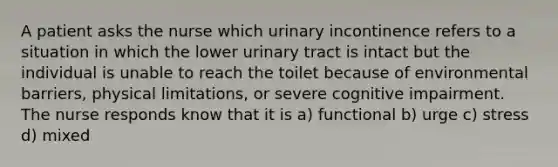 A patient asks the nurse which urinary incontinence refers to a situation in which the lower urinary tract is intact but the individual is unable to reach the toilet because of environmental barriers, physical limitations, or severe cognitive impairment. The nurse responds know that it is a) functional b) urge c) stress d) mixed