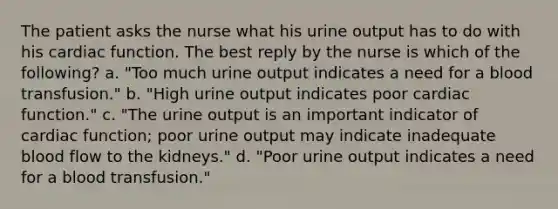 The patient asks the nurse what his urine output has to do with his cardiac function. The best reply by the nurse is which of the following? a. "Too much urine output indicates a need for a blood transfusion." b. "High urine output indicates poor cardiac function." c. "The urine output is an important indicator of cardiac function; poor urine output may indicate inadequate blood flow to the kidneys." d. "Poor urine output indicates a need for a blood transfusion."