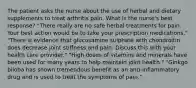 The patient asks the nurse about the use of herbal and dietary supplements to treat arthritis pain. What is the nurse's best response? "There really are no safe herbal treatments for pain. Your best action would be to take your prescription medications." "There is evidence that glucosamine sulphate with chondroitin does decrease joint stiffness and pain. Discuss this with your health care provider." "High doses of vitamins and minerals have been used for many years to help maintain joint health." "Ginkgo biloba has shown tremendous benefit as an anti-inflammatory drug and is used to treat the symptoms of pain."