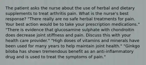 The patient asks the nurse about the use of herbal and dietary supplements to treat arthritis pain. What is the nurse's best response? "There really are no safe herbal treatments for pain. Your best action would be to take your prescription medications." "There is evidence that glucosamine sulphate with chondroitin does decrease joint stiffness and pain. Discuss this with your health care provider." "High doses of vitamins and minerals have been used for many years to help maintain joint health." "Ginkgo biloba has shown tremendous benefit as an anti-inflammatory drug and is used to treat the symptoms of pain."