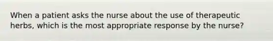 When a patient asks the nurse about the use of therapeutic herbs, which is the most appropriate response by the nurse?