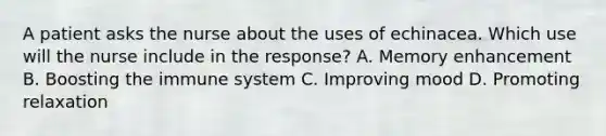 A patient asks the nurse about the uses of echinacea. Which use will the nurse include in the response? A. Memory enhancement B. Boosting the immune system C. Improving mood D. Promoting relaxation