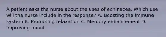 A patient asks the nurse about the uses of echinacea. Which use will the nurse include in the response? A. Boosting the immune system B. Promoting relaxation C. Memory enhancement D. Improving mood