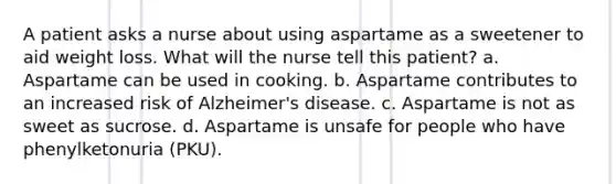 A patient asks a nurse about using aspartame as a sweetener to aid weight loss. What will the nurse tell this patient? a. Aspartame can be used in cooking. b. Aspartame contributes to an increased risk of Alzheimer's disease. c. Aspartame is not as sweet as sucrose. d. Aspartame is unsafe for people who have phenylketonuria (PKU).