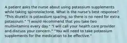 A patient asks the nurse about using potassium supplements while taking spironolactone. What is the nurse's best response? "This diuretic is potassium sparing, so there is no need for extra potassium." "I would recommend that you take two multivitamins every day." "I will call your health care provider and discuss your concern." "You will need to take potassium supplements for the medication to be effective."