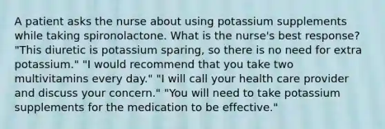 A patient asks the nurse about using potassium supplements while taking spironolactone. What is the nurse's best response? "This diuretic is potassium sparing, so there is no need for extra potassium." "I would recommend that you take two multivitamins every day." "I will call your health care provider and discuss your concern." "You will need to take potassium supplements for the medication to be effective."