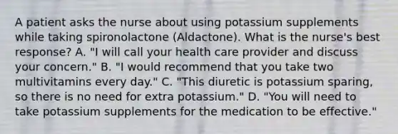 A patient asks the nurse about using potassium supplements while taking spironolactone (Aldactone). What is the nurse's best response? A. "I will call your health care provider and discuss your concern." B. "I would recommend that you take two multivitamins every day." C. "This diuretic is potassium sparing, so there is no need for extra potassium." D. "You will need to take potassium supplements for the medication to be effective."