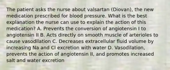 The patient asks the nurse about valsartan (Diovan), the new medication prescribed for blood pressure. What is the best explanation the nurse can use to explain the action of this medication? A. Prevents the conversion of angiotensin I to angiotensin II B. Acts directly on smooth muscle of arterioles to cause vasodilation C. Decreases extracellular fluid volume by increasing Na and Cl excretion with water D. Vasodilation, prevents the action of angiotensin II, and promotes increased salt and water excretion