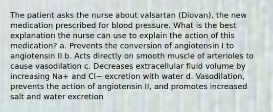 The patient asks the nurse about valsartan (Diovan), the new medication prescribed for blood pressure. What is the best explanation the nurse can use to explain the action of this medication? a. Prevents the conversion of angiotensin I to angiotensin II b. Acts directly on smooth muscle of arterioles to cause vasodilation c. Decreases extracellular fluid volume by increasing Na+ and Cl− excretion with water d. Vasodilation, prevents the action of angiotensin II, and promotes increased salt and water excretion