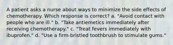 A patient asks a nurse about ways to minimize the side effects of chemotherapy. Which response is correct? a. "Avoid contact with people who are ill." b. "Take antiemetics immediately after receiving chemotherapy." c. "Treat fevers immediately with ibuprofen." d. "Use a firm-bristled toothbrush to stimulate gums."