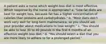 A patient asks a nurse which weight-loss diet is most effective. Which response by the nurse is appropriate? a. "Low-fat diets are best for weight loss, because fat has a higher concentration of calories than proteins and carbohydrates." b. "Most diets don't work very well for long-term maintenance, so you should ask your provider about medications to lose weight." c. "You should be able to lose 30 to 40 pounds in the first 6 months of an effective weight-loss diet." d. "You should select a diet that you are more likely to adhere to for a prolonged period."