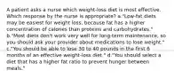 A patient asks a nurse which weight-loss diet is most effective. Which response by the nurse is appropriate? a."Low-fat diets may be easiest for weight loss, because fat has a higher concentration of calories than proteins and carbohydrates." b."Most diets don't work very well for long-term maintenance, so you should ask your provider about medications to lose weight." c."You should be able to lose 30 to 40 pounds in the first 6 months of an effective weight-loss diet." d."You should select a diet that has a higher fat ratio to prevent hunger between meals."