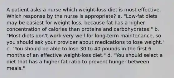 A patient asks a nurse which weight-loss diet is most effective. Which response by the nurse is appropriate? a. "Low-fat diets may be easiest for weight loss, because fat has a higher concentration of calories than proteins and carbohydrates." b. "Most diets don't work very well for long-term maintenance, so you should ask your provider about medications to lose weight." c. "You should be able to lose 30 to 40 pounds in the first 6 months of an effective weight-loss diet." d. "You should select a diet that has a higher fat ratio to prevent hunger between meals."