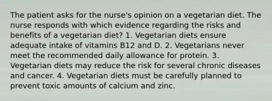 The patient asks for the nurse's opinion on a vegetarian diet. The nurse responds with which evidence regarding the risks and benefits of a vegetarian diet? 1. Vegetarian diets ensure adequate intake of vitamins B12 and D. 2. Vegetarians never meet the recommended daily allowance for protein. 3. Vegetarian diets may reduce the risk for several chronic diseases and cancer. 4. Vegetarian diets must be carefully planned to prevent toxic amounts of calcium and zinc.