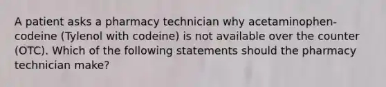 A patient asks a pharmacy technician why acetaminophen-codeine (Tylenol with codeine) is not available over the counter (OTC). Which of the following statements should the pharmacy technician make?