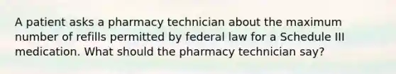 A patient asks a pharmacy technician about the maximum number of refills permitted by federal law for a Schedule III medication. What should the pharmacy technician say?