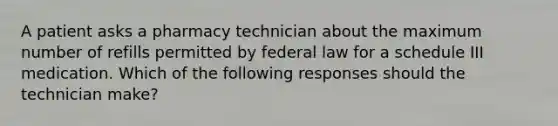 A patient asks a pharmacy technician about the maximum number of refills permitted by federal law for a schedule III medication. Which of the following responses should the technician make?