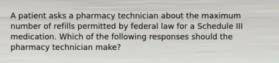 A patient asks a pharmacy technician about the maximum number of refills permitted by federal law for a Schedule III medication. Which of the following responses should the pharmacy technician make?