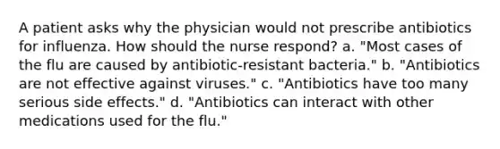 A patient asks why the physician would not prescribe antibiotics for influenza. How should the nurse respond? a. "Most cases of the flu are caused by antibiotic-resistant bacteria." b. "Antibiotics are not effective against viruses." c. "Antibiotics have too many serious side effects." d. "Antibiotics can interact with other medications used for the flu."