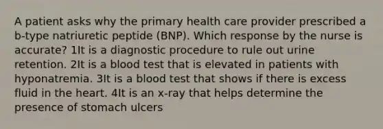 A patient asks why the primary health care provider prescribed a b-type natriuretic peptide (BNP). Which response by the nurse is accurate? 1It is a diagnostic procedure to rule out urine retention. 2It is a blood test that is elevated in patients with hyponatremia. 3It is a blood test that shows if there is excess fluid in the heart. 4It is an x-ray that helps determine the presence of stomach ulcers