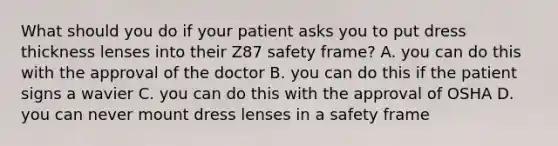 What should you do if your patient asks you to put dress thickness lenses into their Z87 safety frame? A. you can do this with the approval of the doctor B. you can do this if the patient signs a wavier C. you can do this with the approval of OSHA D. you can never mount dress lenses in a safety frame