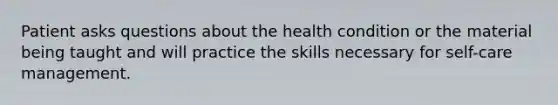 Patient asks questions about the health condition or the material being taught and will practice the skills necessary for self-care management.