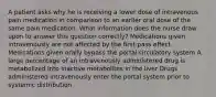 A patient asks why he is receiving a lower dose of intravenous pain medication in comparison to an earlier oral dose of the same pain medication. What information does the nurse draw upon to answer this question correctly? Medications given intravenously are not affected by the first-pass effect Medications given orally bypass the portal circulatory system A large percentage of an intravenously administered drug is metabolized into inactive metabolites in the liver Drugs administered intravenously enter the portal system prior to systemic distribution