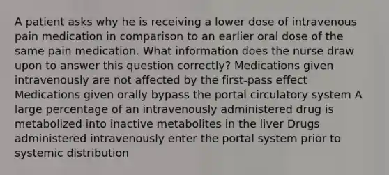 A patient asks why he is receiving a lower dose of intravenous pain medication in comparison to an earlier oral dose of the same pain medication. What information does the nurse draw upon to answer this question correctly? Medications given intravenously are not affected by the first-pass effect Medications given orally bypass the portal circulatory system A large percentage of an intravenously administered drug is metabolized into inactive metabolites in the liver Drugs administered intravenously enter the portal system prior to systemic distribution