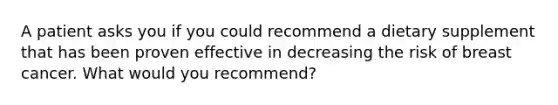 A patient asks you if you could recommend a dietary supplement that has been proven effective in decreasing the risk of breast cancer. What would you recommend?