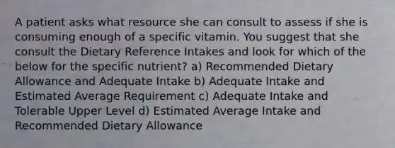 A patient asks what resource she can consult to assess if she is consuming enough of a specific vitamin. You suggest that she consult the Dietary Reference Intakes and look for which of the below for the specific nutrient? a) Recommended Dietary Allowance and Adequate Intake b) Adequate Intake and Estimated Average Requirement c) Adequate Intake and Tolerable Upper Level d) Estimated Average Intake and Recommended Dietary Allowance