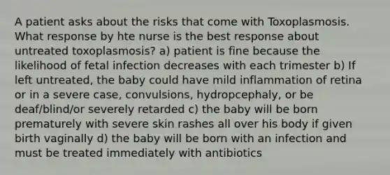 A patient asks about the risks that come with Toxoplasmosis. What response by hte nurse is the best response about untreated toxoplasmosis? a) patient is fine because the likelihood of fetal infection decreases with each trimester b) If left untreated, the baby could have mild inflammation of retina or in a severe case, convulsions, hydropcephaly, or be deaf/blind/or severely retarded c) the baby will be born prematurely with severe skin rashes all over his body if given birth vaginally d) the baby will be born with an infection and must be treated immediately with antibiotics