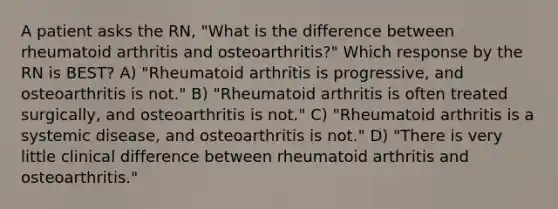 A patient asks the RN, "What is the difference between rheumatoid arthritis and osteoarthritis?" Which response by the RN is BEST? A) "Rheumatoid arthritis is progressive, and osteoarthritis is not." B) "Rheumatoid arthritis is often treated surgically, and osteoarthritis is not." C) "Rheumatoid arthritis is a systemic disease, and osteoarthritis is not." D) "There is very little clinical difference between rheumatoid arthritis and osteoarthritis."