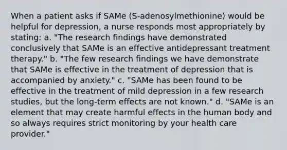 When a patient asks if SAMe (S-adenosylmethionine) would be helpful for depression, a nurse responds most appropriately by stating: a. "The research findings have demonstrated conclusively that SAMe is an effective antidepressant treatment therapy." b. "The few research findings we have demonstrate that SAMe is effective in the treatment of depression that is accompanied by anxiety." c. "SAMe has been found to be effective in the treatment of mild depression in a few research studies, but the long-term effects are not known." d. "SAMe is an element that may create harmful effects in the human body and so always requires strict monitoring by your health care provider."