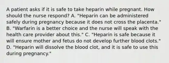 A patient asks if it is safe to take heparin while pregnant. How should the nurse respond? A. "Heparin can be administered safely during pregnancy because it does not cross the placenta." B. "Warfarin is a better choice and the nurse will speak with the health care provider about this." C. "Heparin is safe because it will ensure mother and fetus do not develop further blood clots." D. "Heparin will dissolve the blood clot, and it is safe to use this during pregnancy."