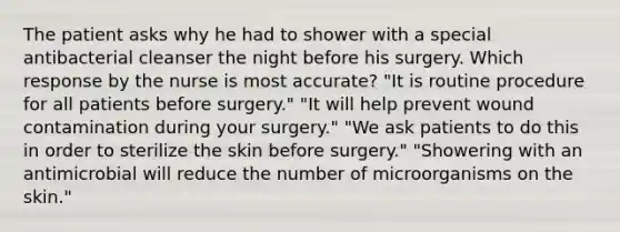 The patient asks why he had to shower with a special antibacterial cleanser the night before his surgery. Which response by the nurse is most accurate? "It is routine procedure for all patients before surgery." "It will help prevent wound contamination during your surgery." "We ask patients to do this in order to sterilize the skin before surgery." "Showering with an antimicrobial will reduce the number of microorganisms on the skin."