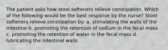 The patient asks how stool softeners relieve constipation. Which of the following would be the best response by the nurse? Stool softeners relieve constipation by: a. stimulating the walls of the intestine b. promoting the retention of sodium in the fecal mass c. promoting the retention of water in the fecal mass d. lubricating the intestinal walls