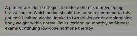 A patient asks for strategies to reduce the risk of developing breast cancer. Which action should the nurse recommend to this patient? Limiting alcohol intake to two drinks per day Maintaining body weight within normal limits Performing monthly self-breast exams Continuing low-dose hormone therapy