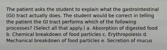 The patient asks the student to explain what the gastrointestinal (GI) tract actually does. The student would be correct in telling the patient the GI tract performs which of the following processes? (Select all that apply.) a. Absorption of digested food b. Chemical breakdown of food particles c. Erythropoiesis d. Mechanical breakdown of food particles e. Secretion of mucus