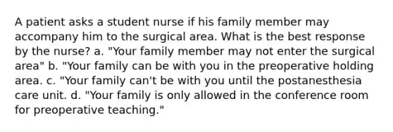 A patient asks a student nurse if his family member may accompany him to the surgical area. What is the best response by the nurse? a. "Your family member may not enter the surgical area" b. "Your family can be with you in the preoperative holding area. c. "Your family can't be with you until the postanesthesia care unit. d. "Your family is only allowed in the conference room for preoperative teaching."